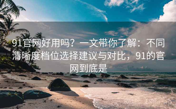 91官网好用吗？一文带你了解：不同清晰度档位选择建议与对比，91的官网到底是