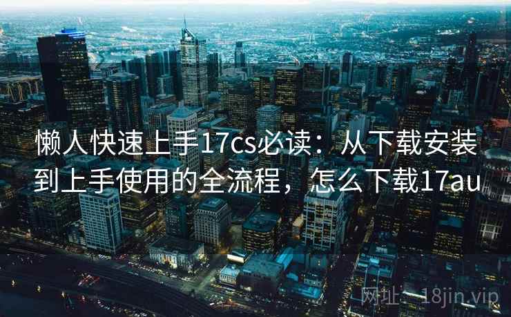 懒人快速上手17cs必读：从下载安装到上手使用的全流程，怎么下载17au