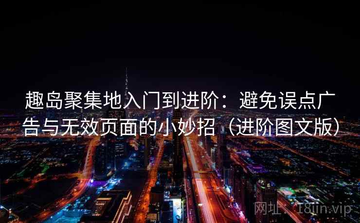 趣岛聚集地入门到进阶：避免误点广告与无效页面的小妙招（进阶图文版）