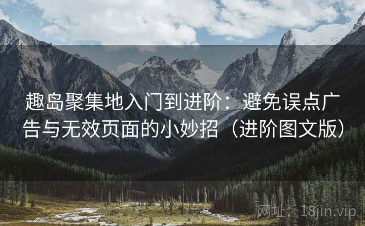 趣岛聚集地入门到进阶：避免误点广告与无效页面的小妙招（进阶图文版）