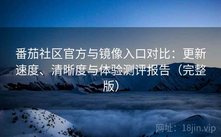 番茄社区官方与镜像入口对比：更新速度、清晰度与体验测评报告（完整版）