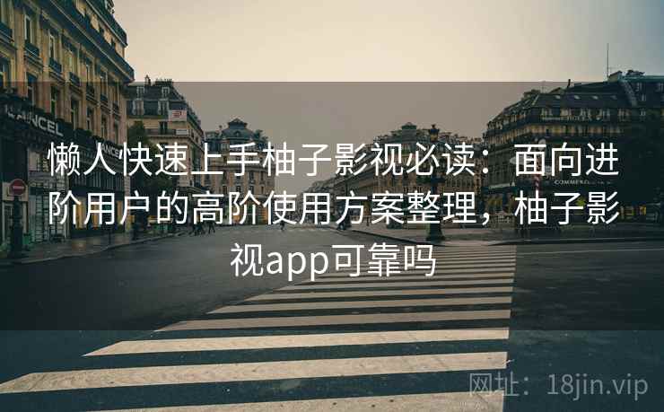 懒人快速上手柚子影视必读：面向进阶用户的高阶使用方案整理，柚子影视app可靠吗