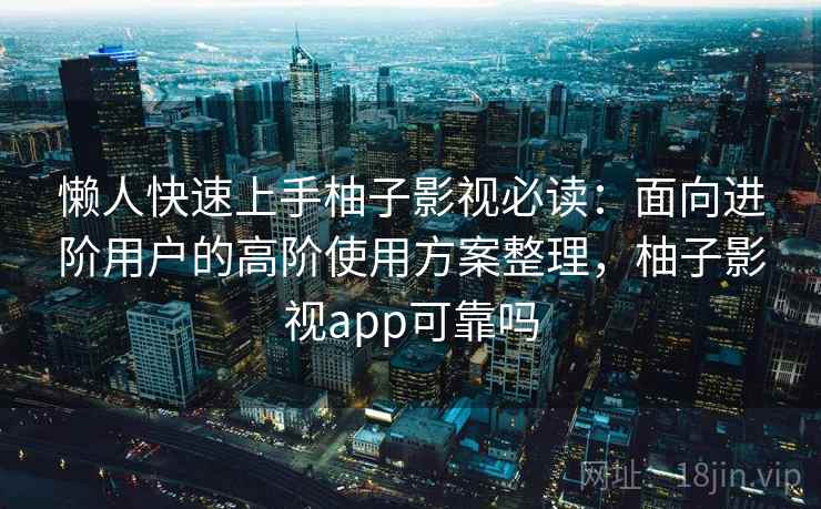 懒人快速上手柚子影视必读：面向进阶用户的高阶使用方案整理，柚子影视app可靠吗