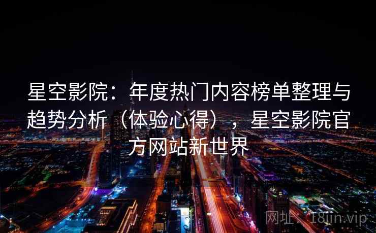 星空影院：年度热门内容榜单整理与趋势分析（体验心得），星空影院官方网站新世界