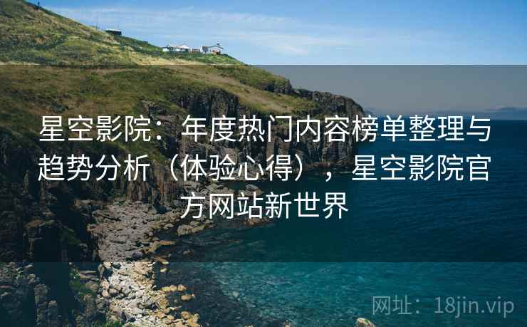 星空影院：年度热门内容榜单整理与趋势分析（体验心得），星空影院官方网站新世界