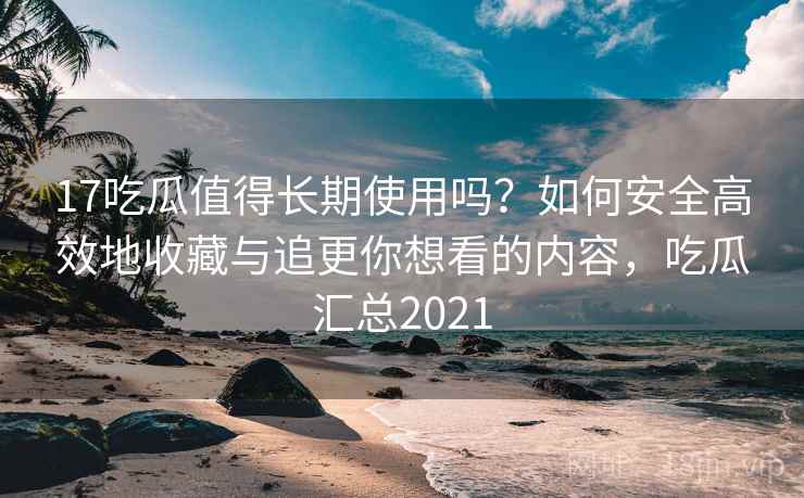 17吃瓜值得长期使用吗？如何安全高效地收藏与追更你想看的内容，吃瓜汇总2021
