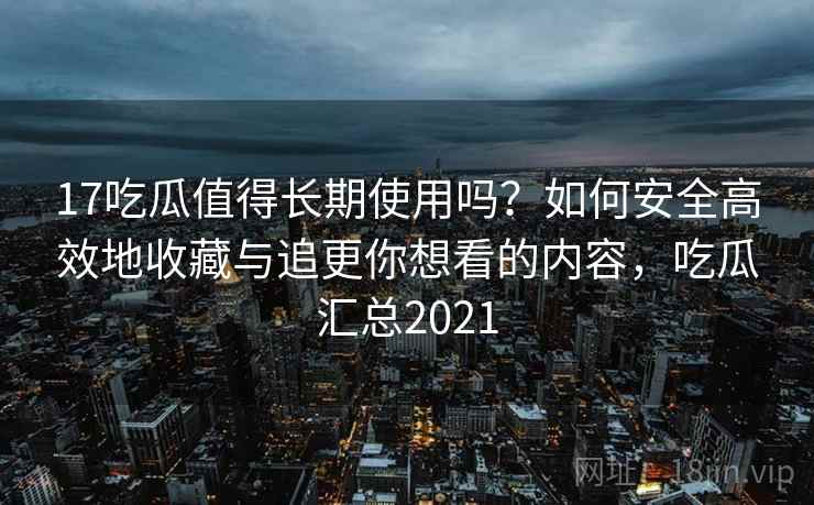 17吃瓜值得长期使用吗？如何安全高效地收藏与追更你想看的内容，吃瓜汇总2021