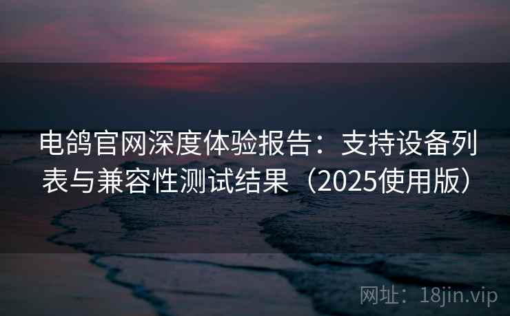 电鸽官网深度体验报告：支持设备列表与兼容性测试结果（2025使用版）