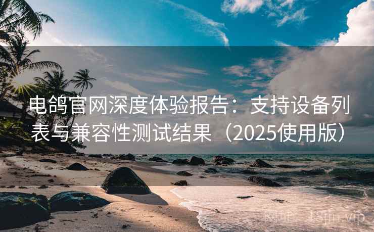 电鸽官网深度体验报告：支持设备列表与兼容性测试结果（2025使用版）