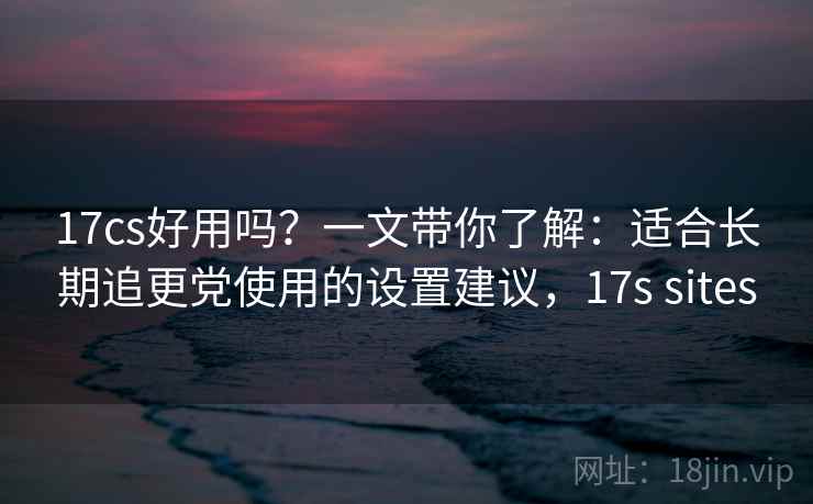 17cs好用吗？一文带你了解：适合长期追更党使用的设置建议，17s sites