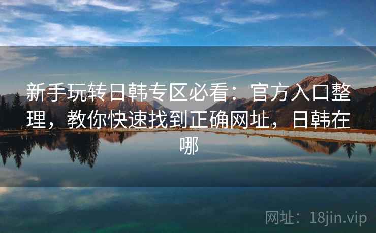 新手玩转日韩专区必看:官方入口整理,教你快速找到正确网址,日韩在哪 新手玩转日韩专区必看:官方入口整理,教你快速找到正确网址,日韩在哪