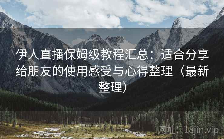 伊人直播保姆级教程汇总：适合分享给朋友的使用感受与心得整理（最新整理）