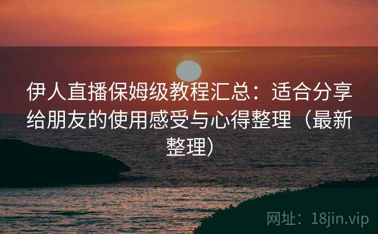 伊人直播保姆级教程汇总：适合分享给朋友的使用感受与心得整理（最新整理）