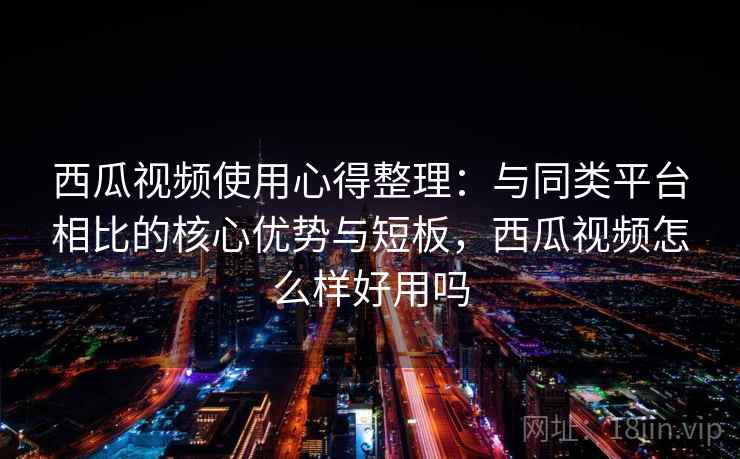 西瓜视频使用心得整理：与同类平台相比的核心优势与短板，西瓜视频怎么样好用吗