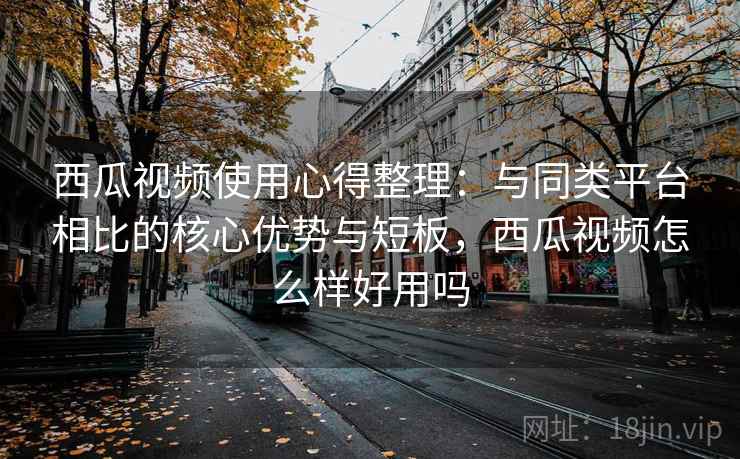 西瓜视频使用心得整理：与同类平台相比的核心优势与短板，西瓜视频怎么样好用吗