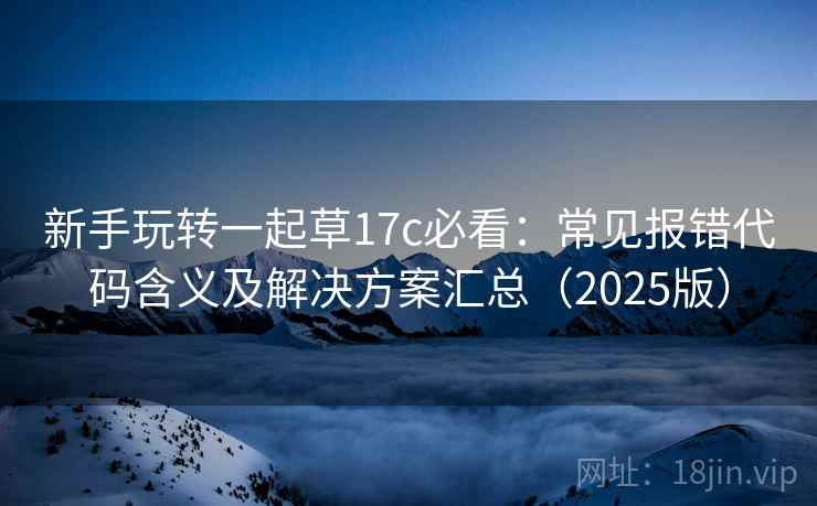 新手玩转一起草17c必看：常见报错代码含义及解决方案汇总（2025版）