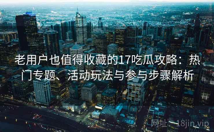 老用户也值得收藏的17吃瓜攻略：热门专题、活动玩法与参与步骤解析