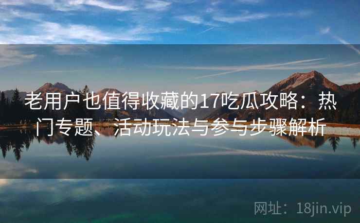 老用户也值得收藏的17吃瓜攻略：热门专题、活动玩法与参与步骤解析