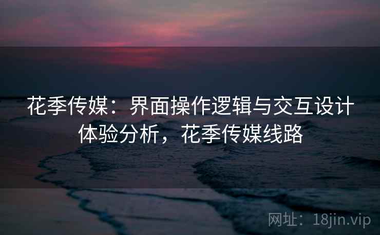花季传媒：界面操作逻辑与交互设计体验分析，花季传媒线路
