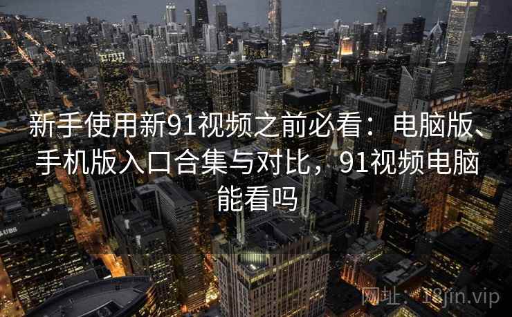 新手使用新91视频之前必看：电脑版、手机版入口合集与对比，91视频电脑能看吗