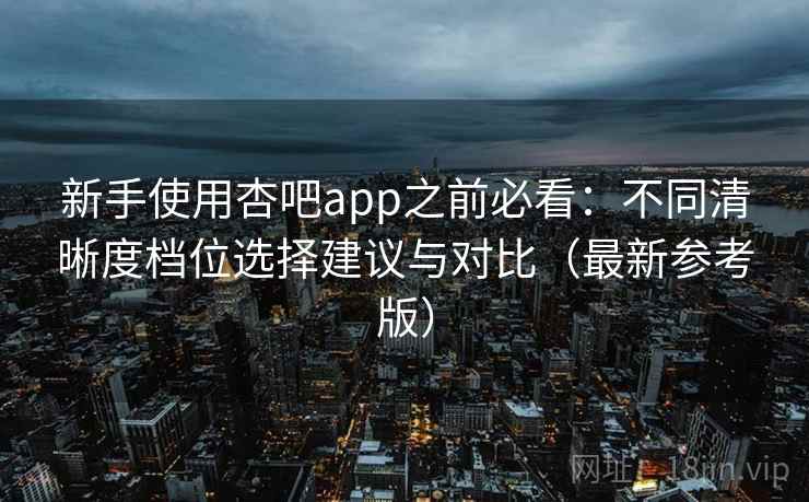 新手使用杏吧app之前必看：不同清晰度档位选择建议与对比（最新参考版）