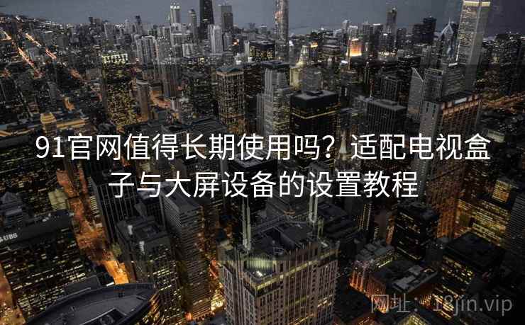 91官网值得长期使用吗？适配电视盒子与大屏设备的设置教程
