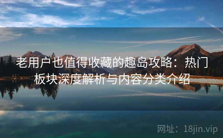老用户也值得收藏的趣岛攻略：热门板块深度解析与内容分类介绍