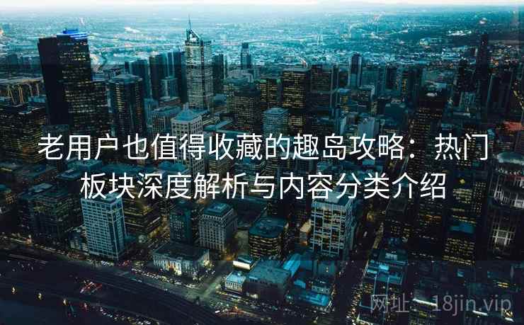 老用户也值得收藏的趣岛攻略：热门板块深度解析与内容分类介绍