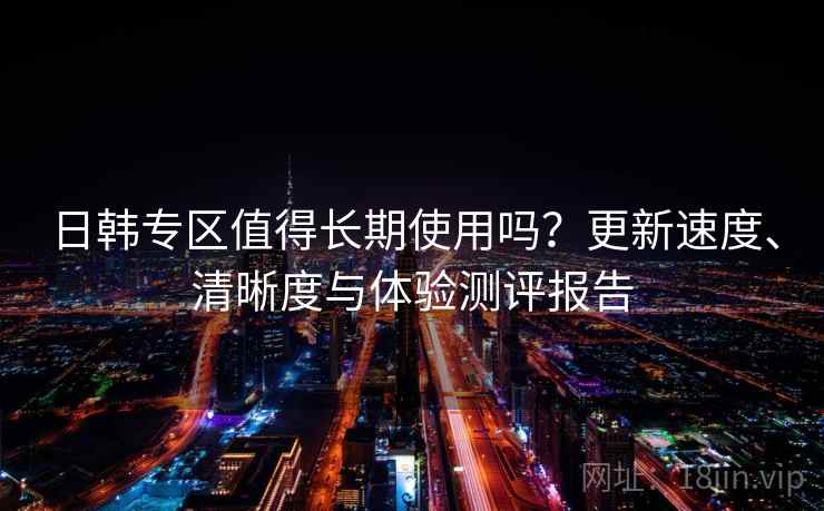 日韩专区值得长期使用吗？更新速度、清晰度与体验测评报告