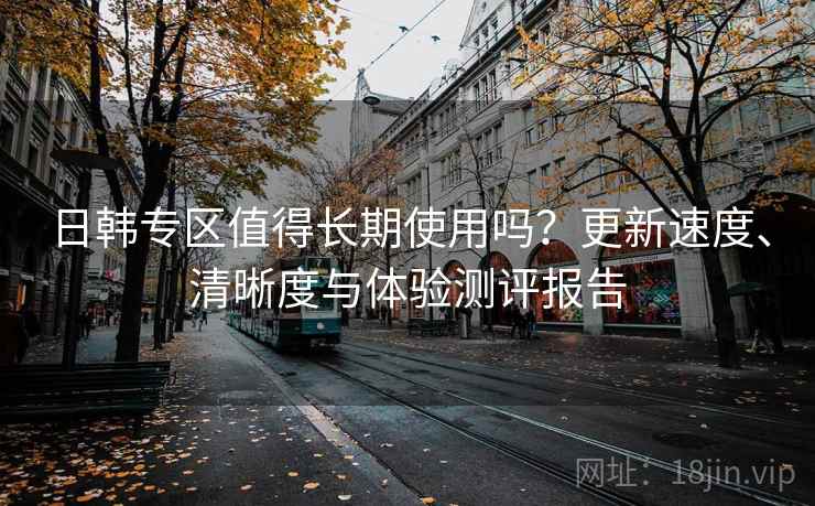 日韩专区值得长期使用吗？更新速度、清晰度与体验测评报告