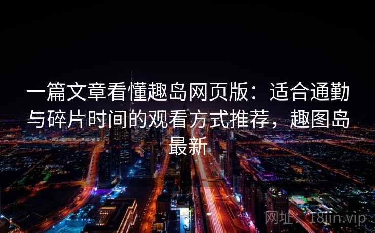 一篇文章看懂趣岛网页版：适合通勤与碎片时间的观看方式推荐，趣图岛最新
