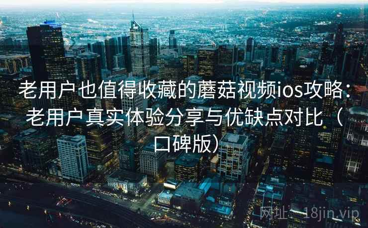 老用户也值得收藏的蘑菇视频ios攻略：老用户真实体验分享与优缺点对比（口碑版）