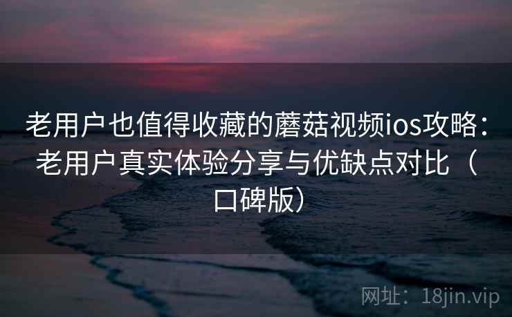 老用户也值得收藏的蘑菇视频ios攻略：老用户真实体验分享与优缺点对比（口碑版）