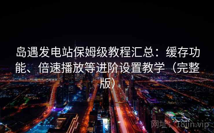 岛遇发电站保姆级教程汇总：缓存功能、倍速播放等进阶设置教学（完整版）