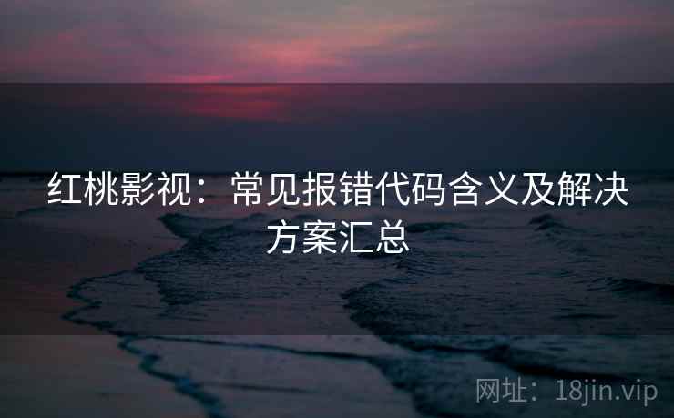 红桃影视：常见报错代码含义及解决方案汇总