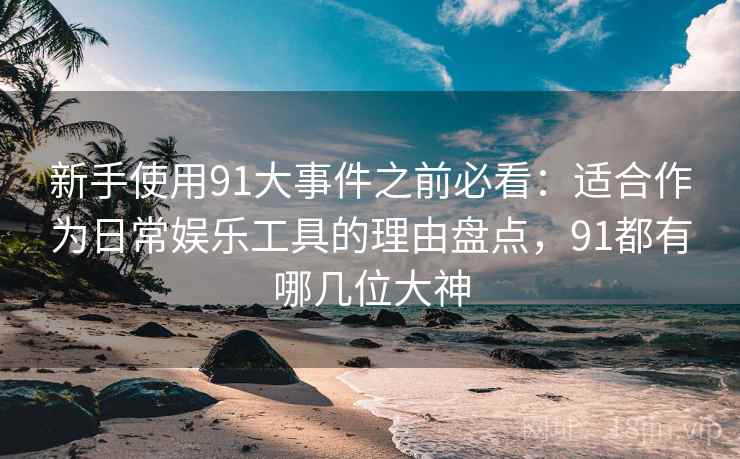新手使用91大事件之前必看：适合作为日常娱乐工具的理由盘点，91都有哪几位大神