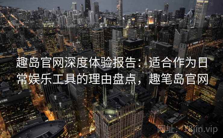 趣岛官网深度体验报告：适合作为日常娱乐工具的理由盘点，趣笔岛官网