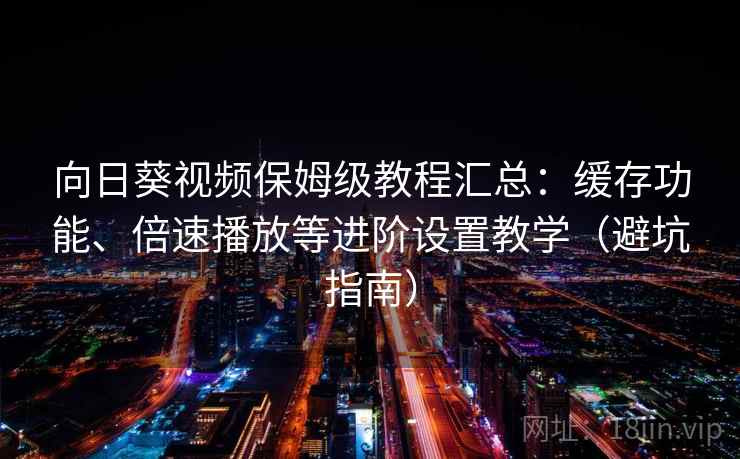 向日葵视频保姆级教程汇总：缓存功能、倍速播放等进阶设置教学（避坑指南）