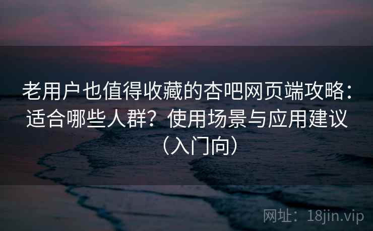 老用户也值得收藏的杏吧网页端攻略：适合哪些人群？使用场景与应用建议（入门向）