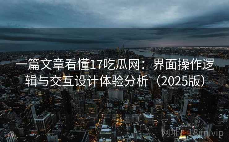 一篇文章看懂17吃瓜网:界面操作逻辑与交互设计体验分析(2025版) 一篇文章看懂17吃瓜网:界面操作逻辑与交互设计体验分析(2025版)