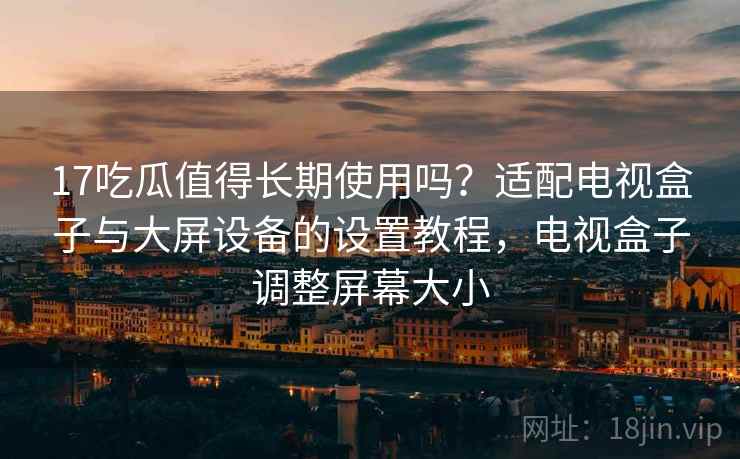 17吃瓜值得长期使用吗？适配电视盒子与大屏设备的设置教程，电视盒子调整屏幕大小